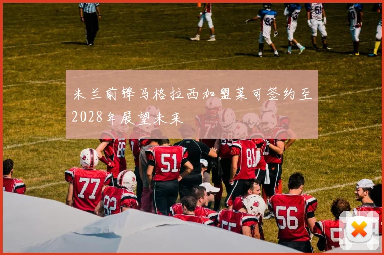 米兰前锋马格拉西加盟莱可签约至2028年展望未来