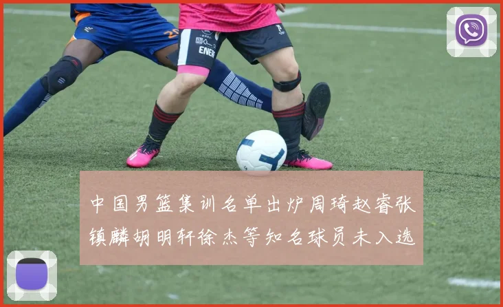 中国男篮集训名单出炉周琦赵睿张镇麟胡明轩徐杰等知名球员未入选