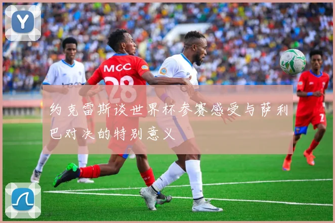 约克雷斯谈世界杯参赛感受与萨利巴对决的特别意义