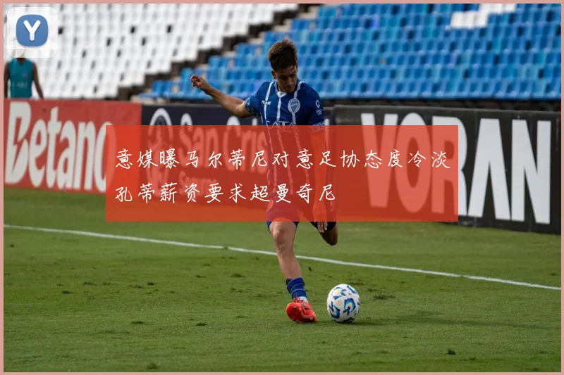 意媒曝马尔蒂尼对意足协态度冷淡孔蒂薪资要求超曼奇尼