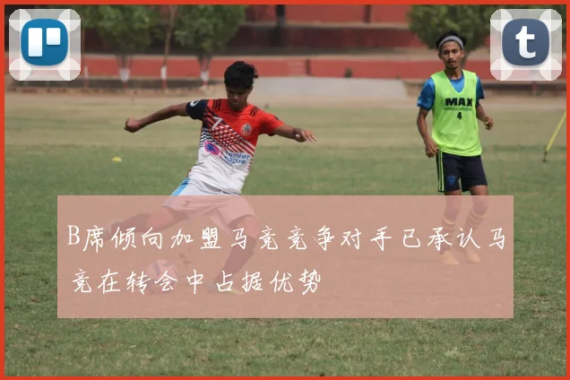 B席倾向加盟马竞竞争对手已承认马竞在转会中占据优势
