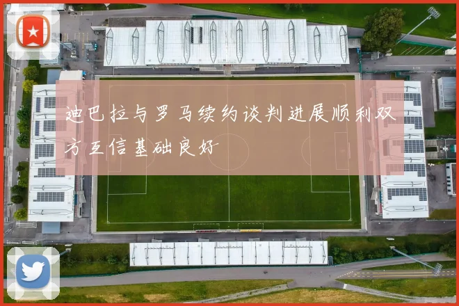 迪巴拉与罗马续约谈判进展顺利双方互信基础良好