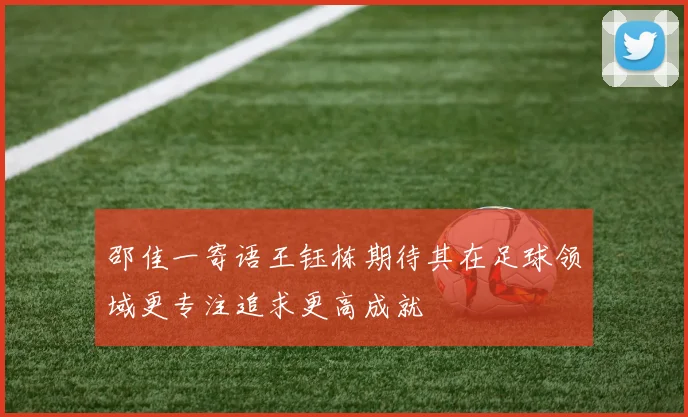 邵佳一寄语王钰栋期待其在足球领域更专注追求更高成就