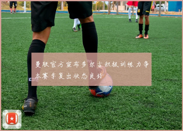曼联官方宣布多尔古积极训练力争本赛季复出状态良好