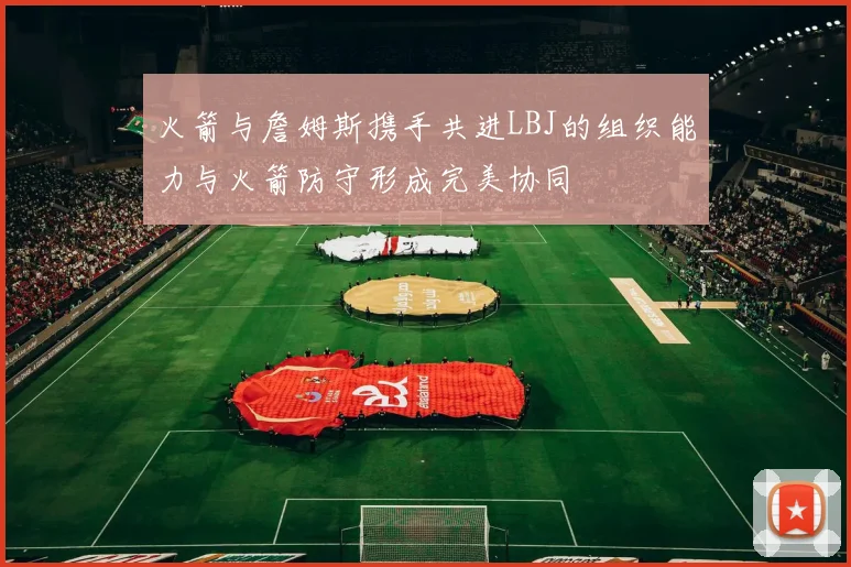 火箭与詹姆斯携手共进LBJ的组织能力与火箭防守形成完美协同