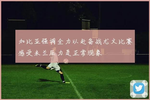 加比亚强调全力以赴备战尤文比赛感受米兰压力是正常现象