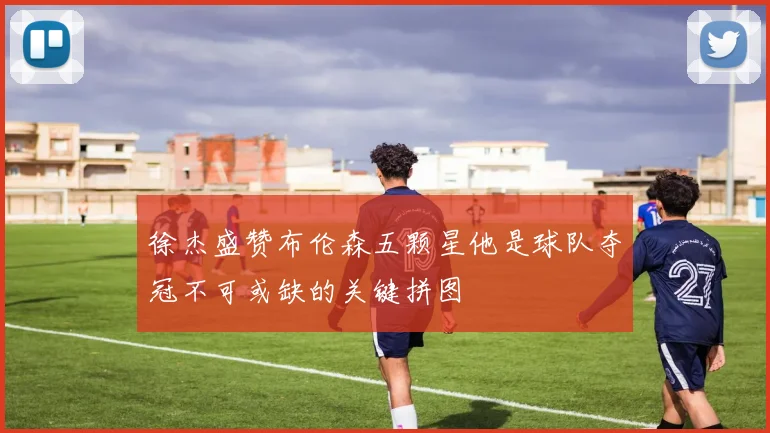 徐杰盛赞布伦森五颗星他是球队夺冠不可或缺的关键拼图