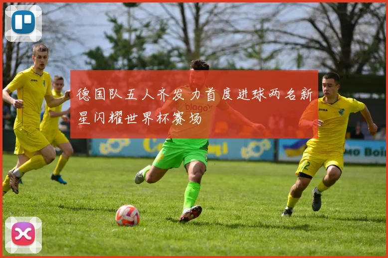 德国队五人齐发力首度进球两名新星闪耀世界杯赛场