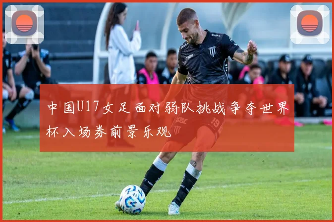 中国U17女足面对弱队挑战争夺世界杯入场券前景乐观
