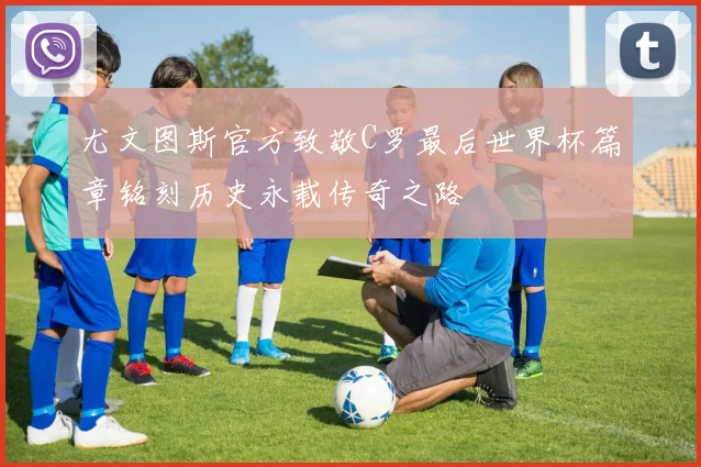 尤文图斯官方致敬C罗最后世界杯篇章铭刻历史永载传奇之路