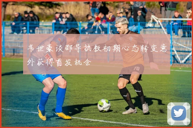 韦世豪谈邵导执教初期心态转变意外获得首发机会
