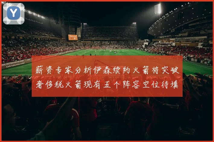 薪资专家分析伊森续约火箭将突破奢侈税火箭现有五个阵容空位待填补