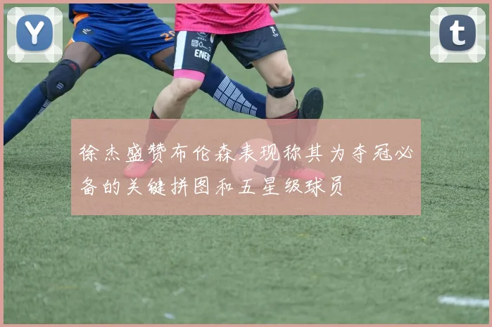 徐杰盛赞布伦森表现称其为夺冠必备的关键拼图和五星级球员