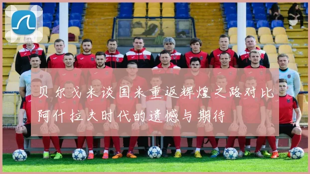 贝尔戈米谈国米重返辉煌之路对比阿什拉夫时代的遗憾与期待