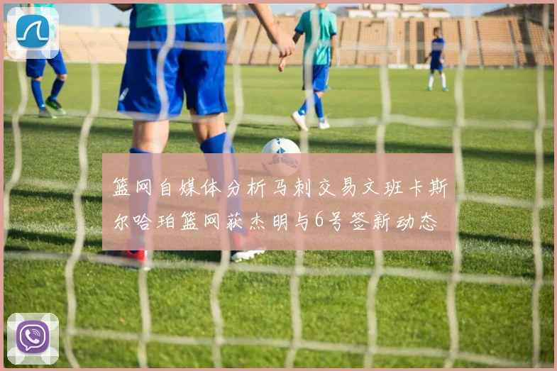 篮网自媒体分析马刺交易文班卡斯尔哈珀篮网获杰明与6号签新动态