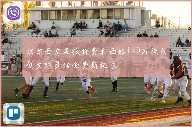 切尔西女足报价费利西娅140万欧或创女球员转会费新纪录
