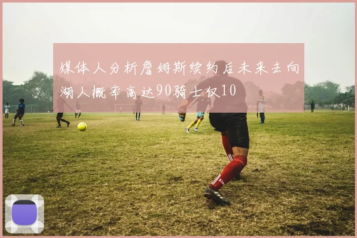 媒体人分析詹姆斯续约后未来去向湖人概率高达90骑士仅10