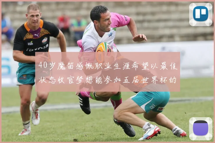 40岁魔笛感慨职业生涯希望以最佳状态收官梦想能参加五届世界杯的壮举