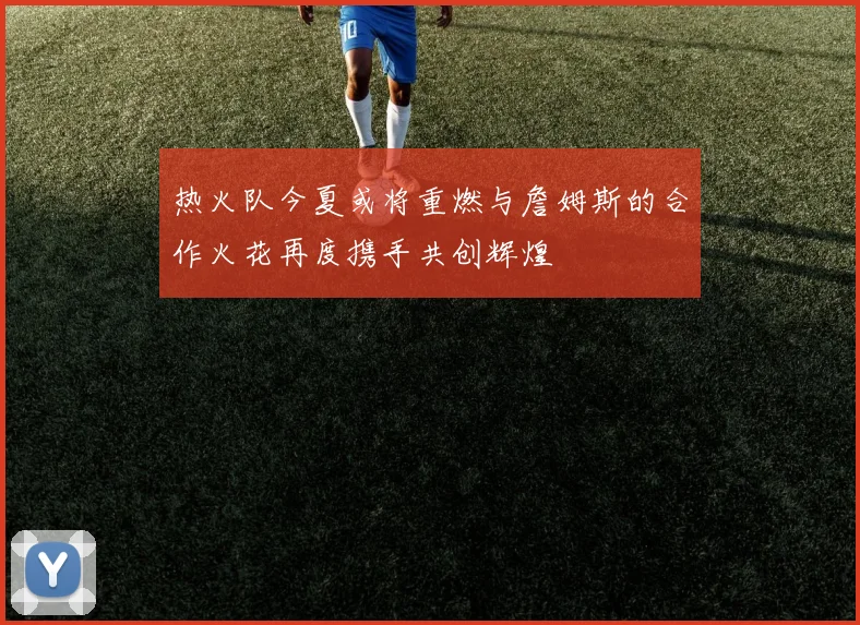 热火队今夏或将重燃与詹姆斯的合作火花再度携手共创辉煌