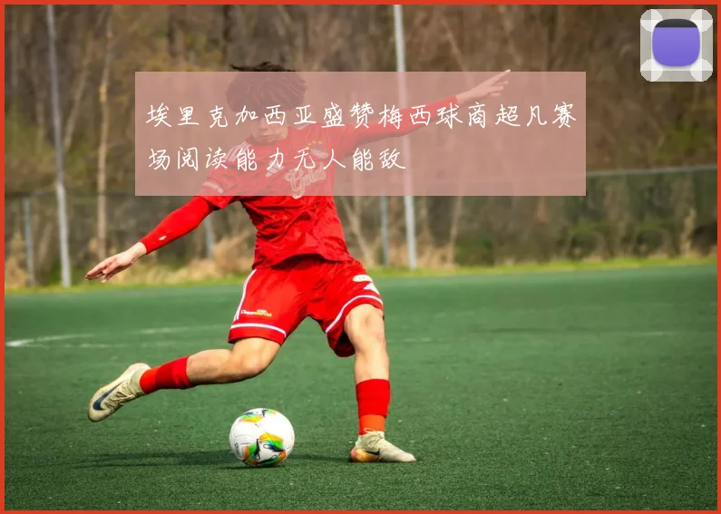 埃里克加西亚盛赞梅西球商超凡赛场阅读能力无人能敌
