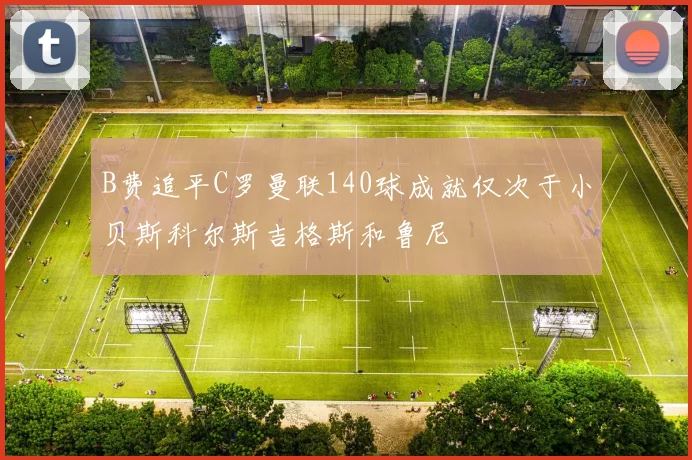 B费追平C罗曼联140球成就仅次于小贝斯科尔斯吉格斯和鲁尼