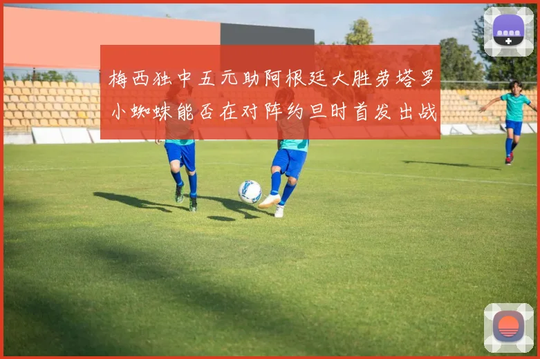 梅西独中五元助阿根廷大胜劳塔罗小蜘蛛能否在对阵约旦时首发出战