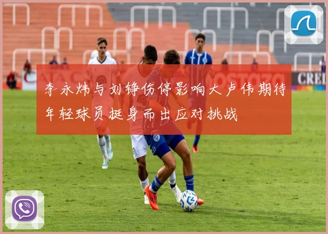 李永炜与刘铮伤停影响大卢伟期待年轻球员挺身而出应对挑战