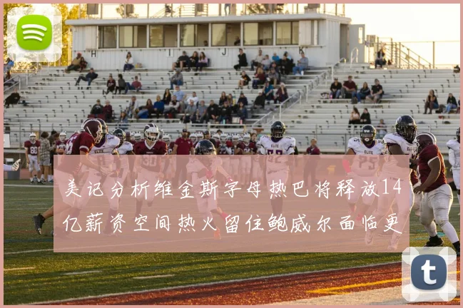 美记分析维金斯字母热巴将释放14亿薪资空间热火留住鲍威尔面临更大挑战