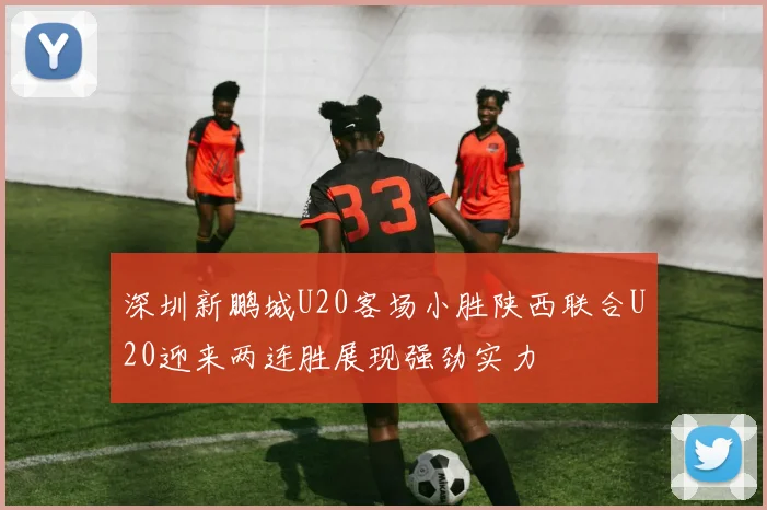 深圳新鹏城U20客场小胜陕西联合U20迎来两连胜展现强劲实力